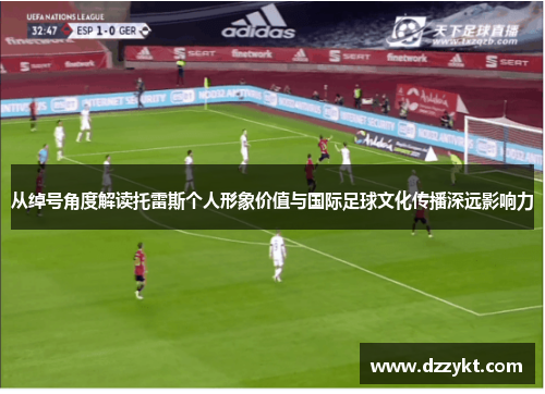 从绰号角度解读托雷斯个人形象价值与国际足球文化传播深远影响力