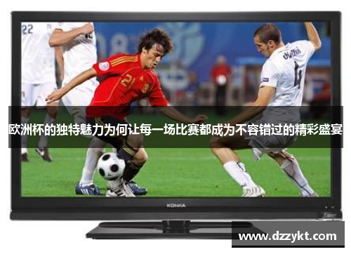 欧洲杯的独特魅力为何让每一场比赛都成为不容错过的精彩盛宴