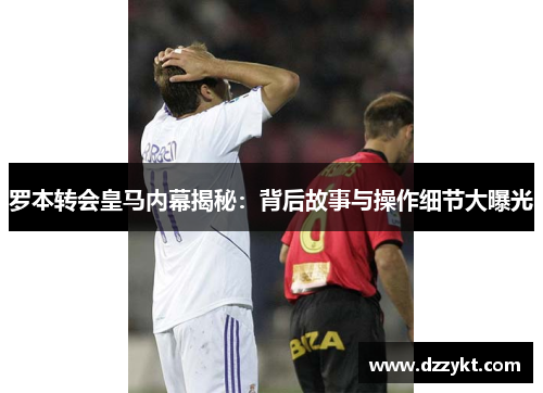罗本转会皇马内幕揭秘：背后故事与操作细节大曝光