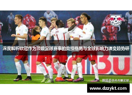 深度解析欧冠作为顶级足球赛事的竞技格局与全球影响力演变趋势研 深度解析欧冠作为顶级足球赛事的竞技格局与全球影响力演变趋势研