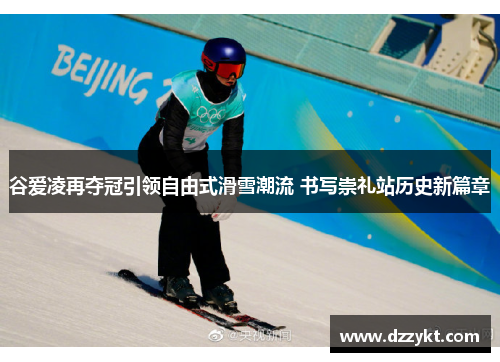 谷爱凌再夺冠引领自由式滑雪潮流 书写崇礼站历史新篇章