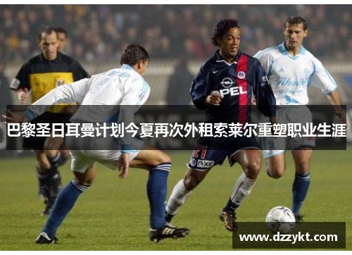 巴黎圣日耳曼计划今夏再次外租索莱尔重塑职业生涯