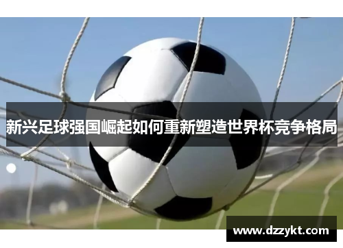 新兴足球强国崛起如何重新塑造世界杯竞争格局