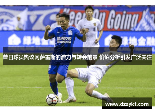 昔日球员热议冈萨雷斯的潜力与转会前景 价值分析引发广泛关注