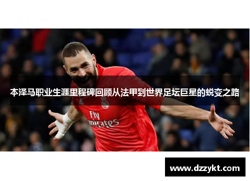 本泽马职业生涯里程碑回顾从法甲到世界足坛巨星的蜕变之路