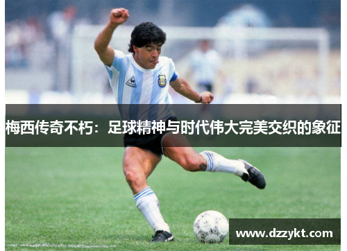 梅西传奇不朽：足球精神与时代伟大完美交织的象征