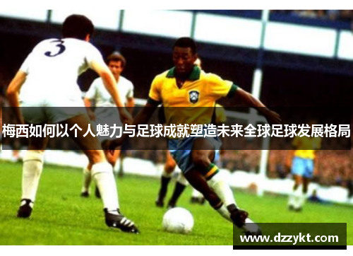 梅西如何以个人魅力与足球成就塑造未来全球足球发展格局